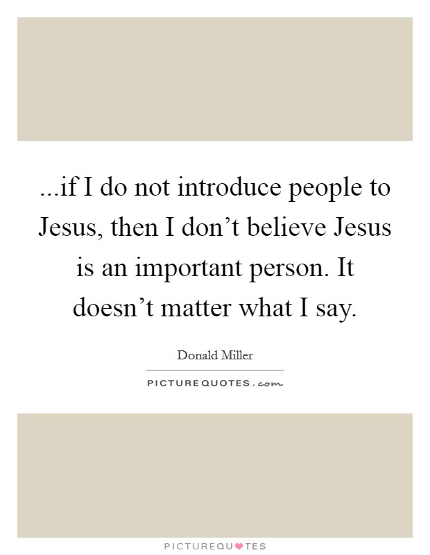 ...if I do not introduce people to Jesus, then I don't believe Jesus is an important person. It doesn't matter what I say. Picture Quote #1