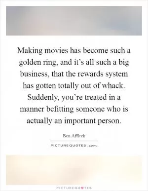 Making movies has become such a golden ring, and it’s all such a big business, that the rewards system has gotten totally out of whack. Suddenly, you’re treated in a manner befitting someone who is actually an important person Picture Quote #1