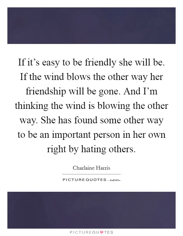 If it's easy to be friendly she will be. If the wind blows the other way her friendship will be gone. And I'm thinking the wind is blowing the other way. She has found some other way to be an important person in her own right by hating others. Picture Quote #1