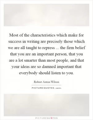 Most of the characteristics which make for success in writing are precisely those which we are all taught to repress ... the firm belief that you are an important person, that you are a lot smarter than most people, and that your ideas are so damned important that everybody should listen to you Picture Quote #1
