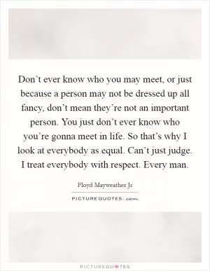 Don’t ever know who you may meet, or just because a person may not be dressed up all fancy, don’t mean they’re not an important person. You just don’t ever know who you’re gonna meet in life. So that’s why I look at everybody as equal. Can’t just judge. I treat everybody with respect. Every man Picture Quote #1