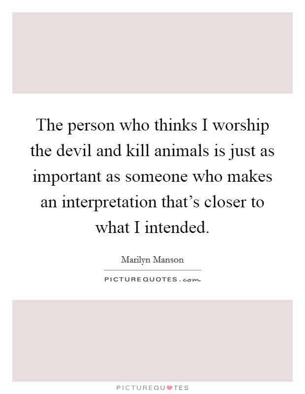 The person who thinks I worship the devil and kill animals is just as important as someone who makes an interpretation that's closer to what I intended. Picture Quote #1