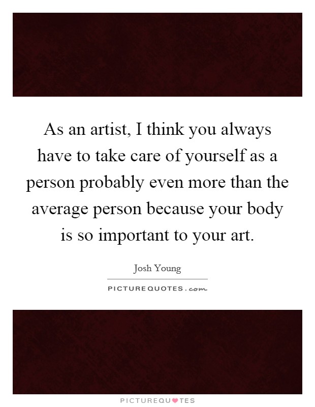 As an artist, I think you always have to take care of yourself as a person probably even more than the average person because your body is so important to your art. Picture Quote #1