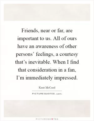 Friends, near or far, are important to us. All of ours have an awareness of other persons’ feelings, a courtesy that’s inevitable. When I find that consideration in a fan, I’m immediately impressed Picture Quote #1