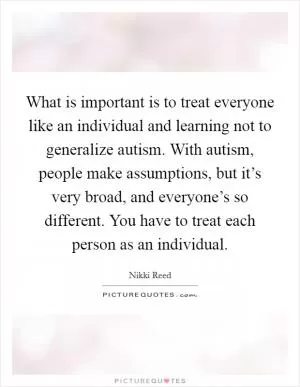 What is important is to treat everyone like an individual and learning not to generalize autism. With autism, people make assumptions, but it’s very broad, and everyone’s so different. You have to treat each person as an individual Picture Quote #1