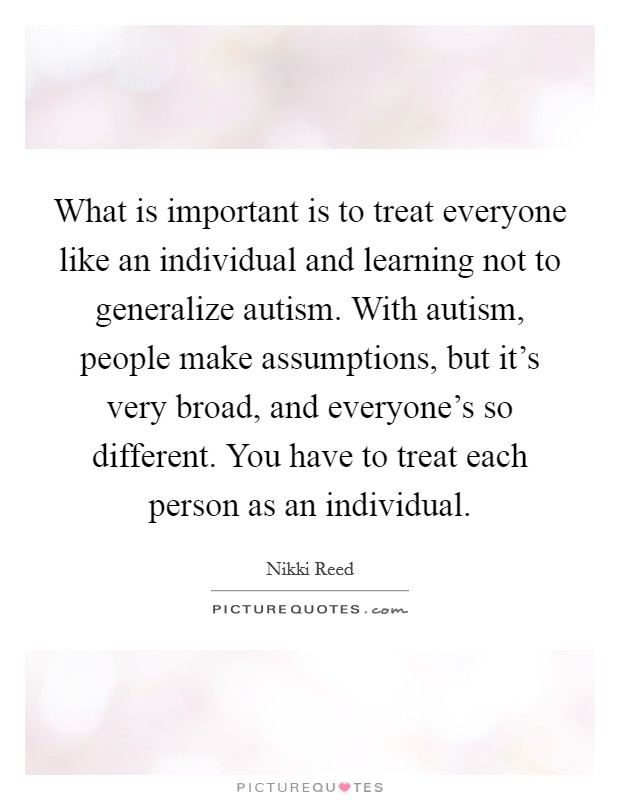 What is important is to treat everyone like an individual and learning not to generalize autism. With autism, people make assumptions, but it's very broad, and everyone's so different. You have to treat each person as an individual. Picture Quote #1