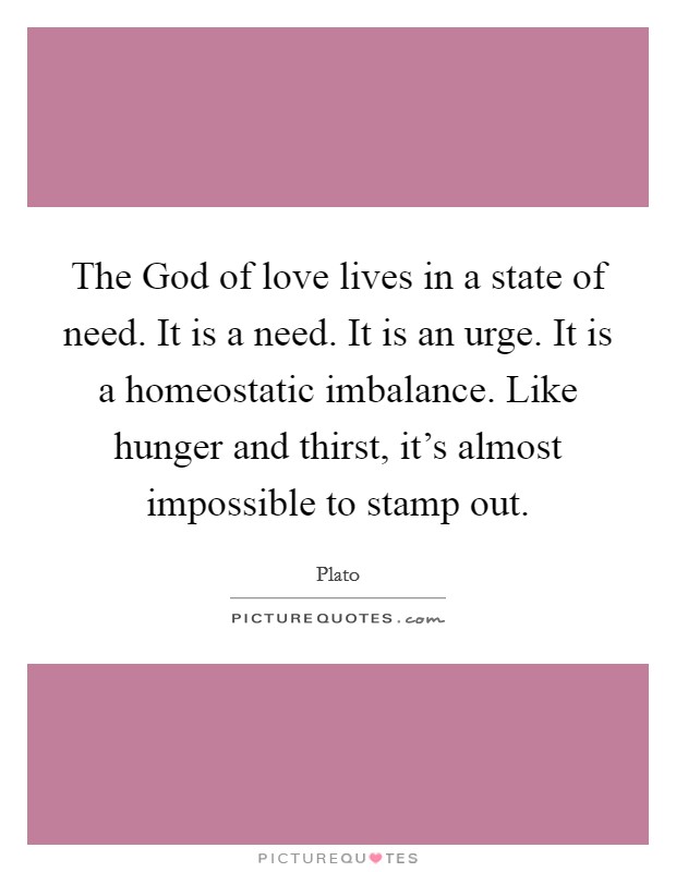 The God of love lives in a state of need. It is a need. It is an urge. It is a homeostatic imbalance. Like hunger and thirst, it's almost impossible to stamp out. Picture Quote #1