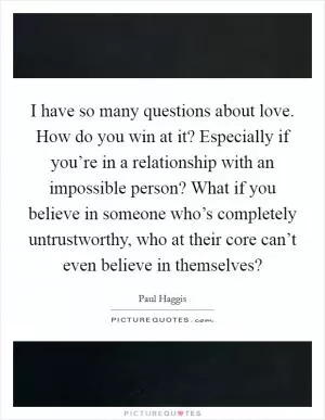 I have so many questions about love. How do you win at it? Especially if you’re in a relationship with an impossible person? What if you believe in someone who’s completely untrustworthy, who at their core can’t even believe in themselves? Picture Quote #1