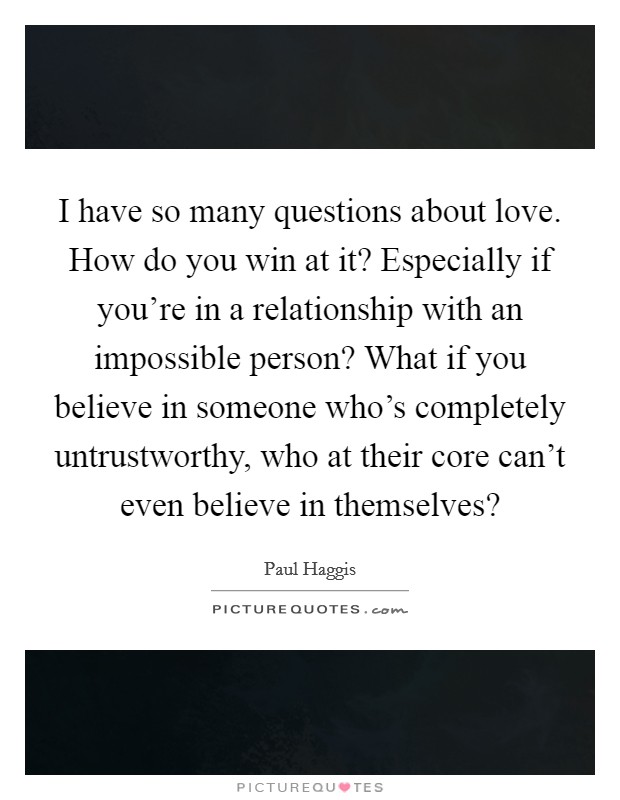 I have so many questions about love. How do you win at it? Especially if you're in a relationship with an impossible person? What if you believe in someone who's completely untrustworthy, who at their core can't even believe in themselves? Picture Quote #1