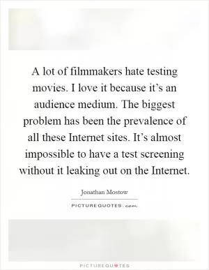 A lot of filmmakers hate testing movies. I love it because it’s an audience medium. The biggest problem has been the prevalence of all these Internet sites. It’s almost impossible to have a test screening without it leaking out on the Internet Picture Quote #1