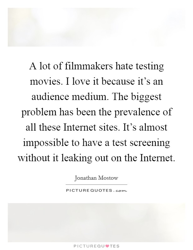 A lot of filmmakers hate testing movies. I love it because it's an audience medium. The biggest problem has been the prevalence of all these Internet sites. It's almost impossible to have a test screening without it leaking out on the Internet. Picture Quote #1