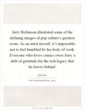 Jerry Robinson illustrated some of the defining images of pop culture’s greatest icons. As an artist myself, it’s impossible not to feel humbled by his body of work. Everyone who loves comics owes Jerry a debt of gratitude for the rich legacy that he leaves behind Picture Quote #1