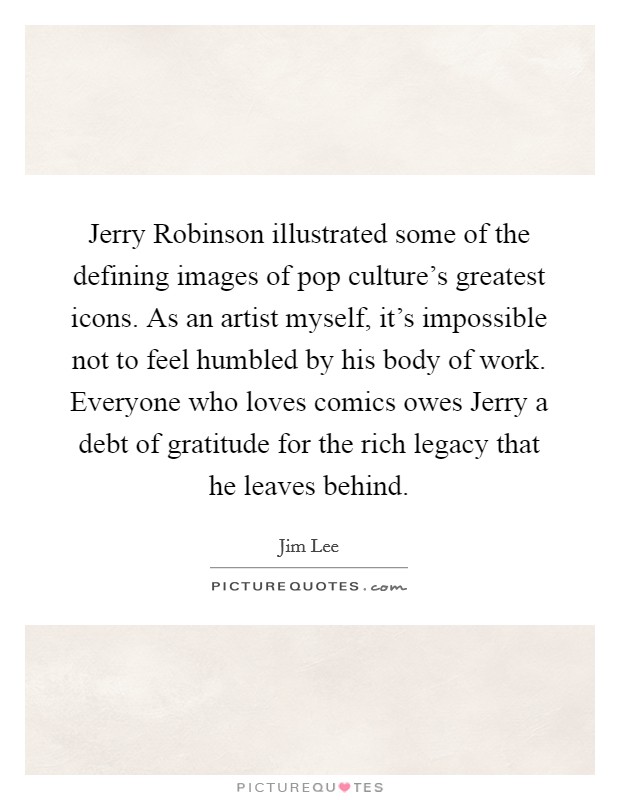 Jerry Robinson illustrated some of the defining images of pop culture's greatest icons. As an artist myself, it's impossible not to feel humbled by his body of work. Everyone who loves comics owes Jerry a debt of gratitude for the rich legacy that he leaves behind. Picture Quote #1