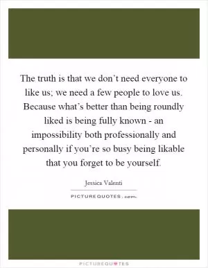 The truth is that we don’t need everyone to like us; we need a few people to love us. Because what’s better than being roundly liked is being fully known - an impossibility both professionally and personally if you’re so busy being likable that you forget to be yourself Picture Quote #1