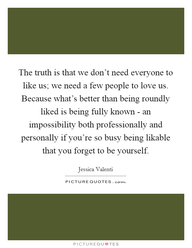 The truth is that we don't need everyone to like us; we need a few people to love us. Because what's better than being roundly liked is being fully known - an impossibility both professionally and personally if you're so busy being likable that you forget to be yourself. Picture Quote #1