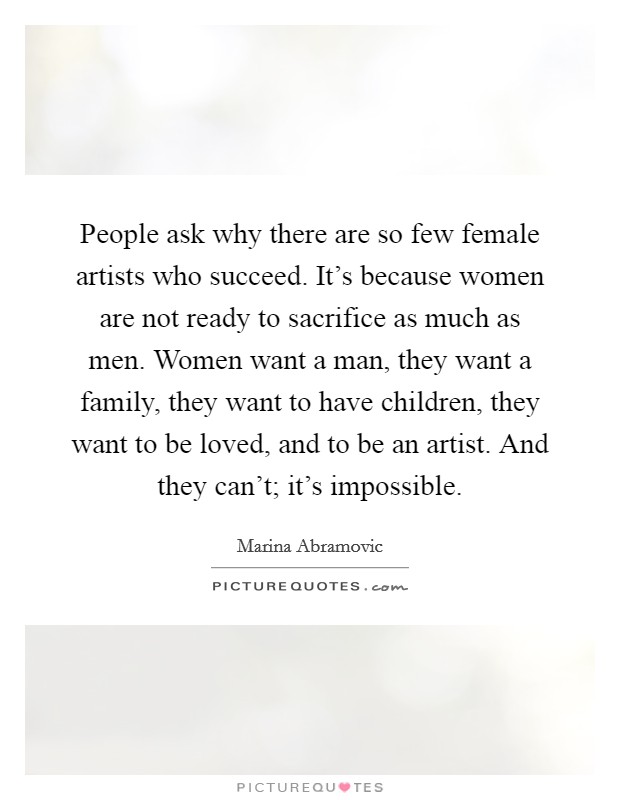 People ask why there are so few female artists who succeed. It's because women are not ready to sacrifice as much as men. Women want a man, they want a family, they want to have children, they want to be loved, and to be an artist. And they can't; it's impossible. Picture Quote #1