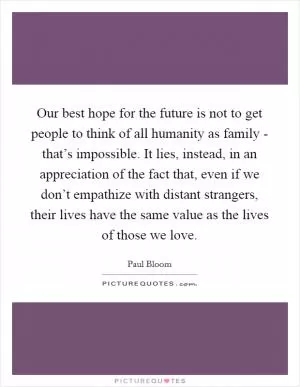 Our best hope for the future is not to get people to think of all humanity as family - that’s impossible. It lies, instead, in an appreciation of the fact that, even if we don’t empathize with distant strangers, their lives have the same value as the lives of those we love Picture Quote #1