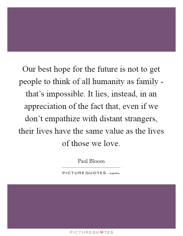 Our best hope for the future is not to get people to think of all humanity as family - that's impossible. It lies, instead, in an appreciation of the fact that, even if we don't empathize with distant strangers, their lives have the same value as the lives of those we love. Picture Quote #1