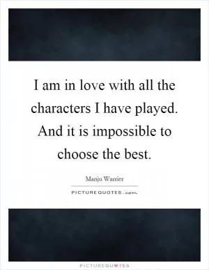 I am in love with all the characters I have played. And it is impossible to choose the best Picture Quote #1