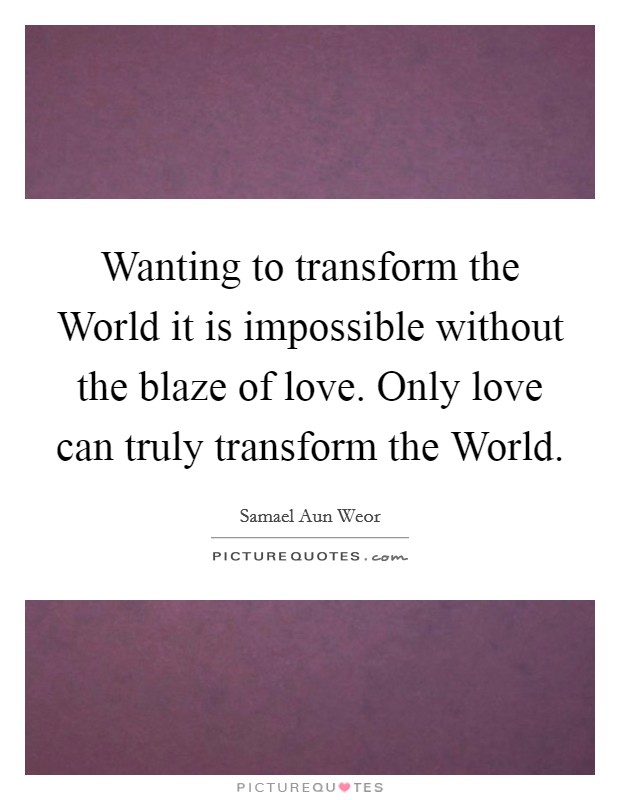 Wanting to transform the World it is impossible without the blaze of love. Only love can truly transform the World. Picture Quote #1