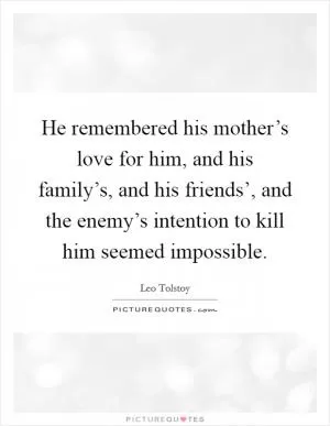 He remembered his mother’s love for him, and his family’s, and his friends’, and the enemy’s intention to kill him seemed impossible Picture Quote #1