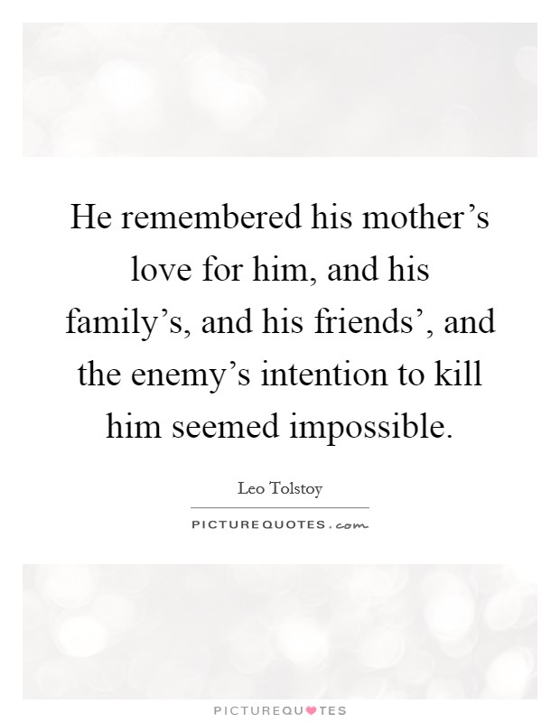 He remembered his mother's love for him, and his family's, and his friends', and the enemy's intention to kill him seemed impossible. Picture Quote #1