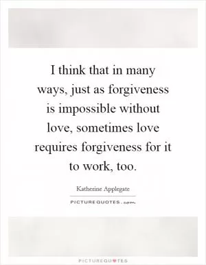 I think that in many ways, just as forgiveness is impossible without love, sometimes love requires forgiveness for it to work, too Picture Quote #1