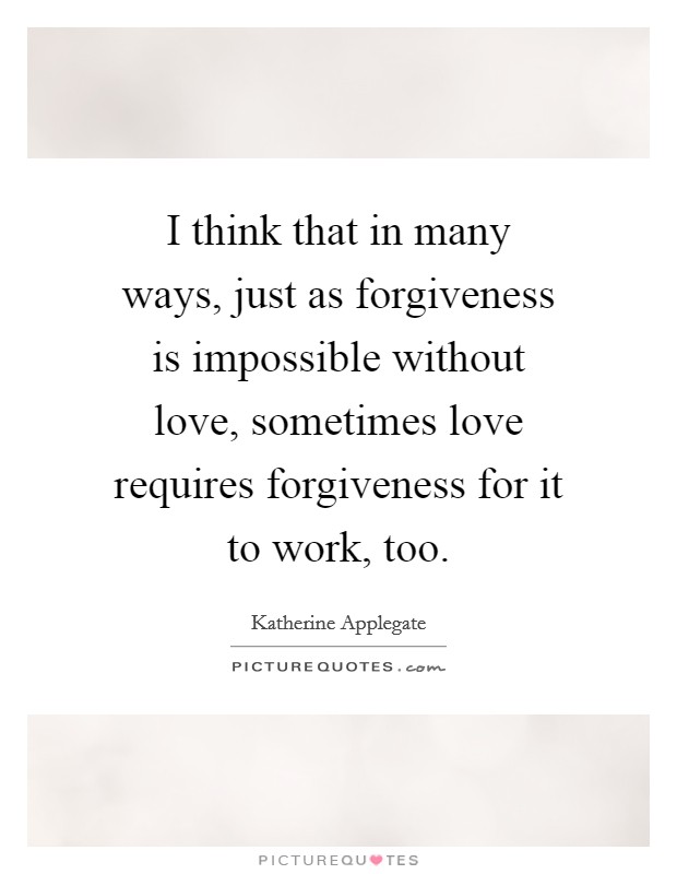 I think that in many ways, just as forgiveness is impossible without love, sometimes love requires forgiveness for it to work, too. Picture Quote #1