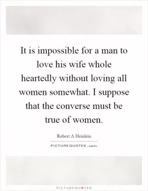 It is impossible for a man to love his wife whole heartedly without loving all women somewhat. I suppose that the converse must be true of women Picture Quote #1