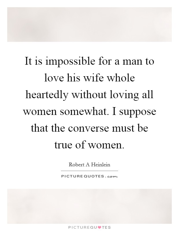 It is impossible for a man to love his wife whole heartedly without loving all women somewhat. I suppose that the converse must be true of women. Picture Quote #1