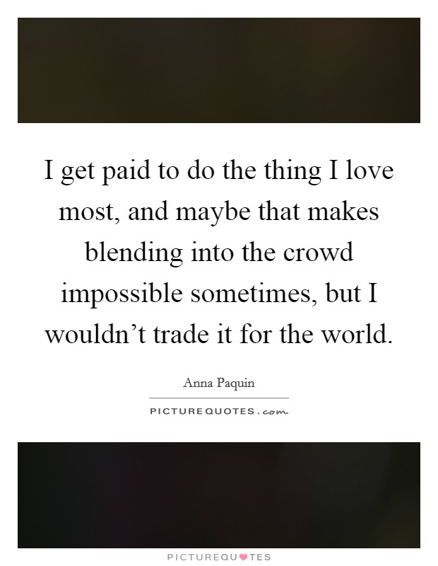 I get paid to do the thing I love most, and maybe that makes blending into the crowd impossible sometimes, but I wouldn't trade it for the world. Picture Quote #1