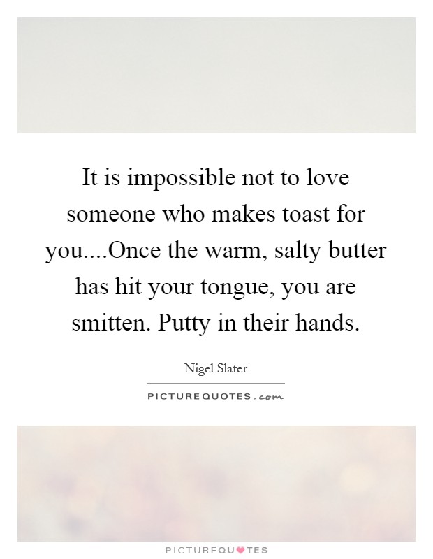 It is impossible not to love someone who makes toast for you....Once the warm, salty butter has hit your tongue, you are smitten. Putty in their hands. Picture Quote #1