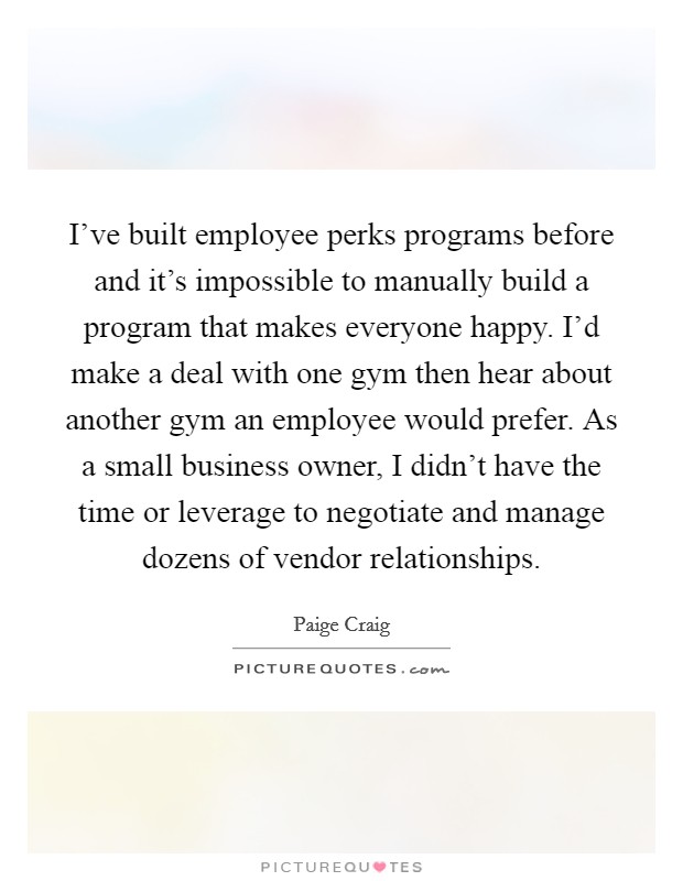 I've built employee perks programs before and it's impossible to manually build a program that makes everyone happy. I'd make a deal with one gym then hear about another gym an employee would prefer. As a small business owner, I didn't have the time or leverage to negotiate and manage dozens of vendor relationships. Picture Quote #1
