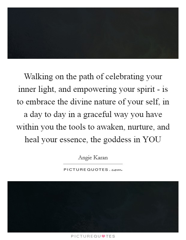 Walking on the path of celebrating your inner light, and empowering your spirit - is to embrace the divine nature of your self, in a day to day in a graceful way you have within you the tools to awaken, nurture, and heal your essence, the goddess in YOU Picture Quote #1