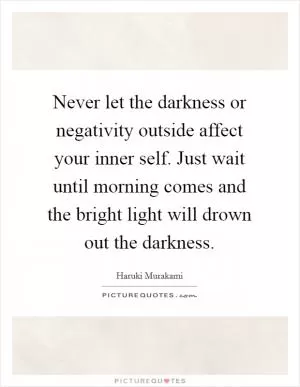 Never let the darkness or negativity outside affect your inner self. Just wait until morning comes and the bright light will drown out the darkness Picture Quote #1