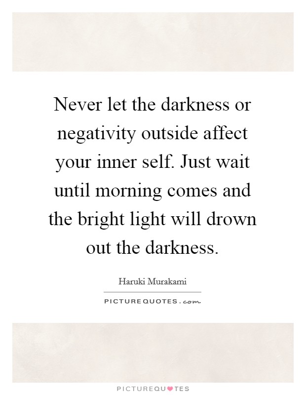 Never let the darkness or negativity outside affect your inner self. Just wait until morning comes and the bright light will drown out the darkness. Picture Quote #1