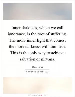 Inner darkness, which we call ignorance, is the root of suffering. The more inner light that comes, the more darkness will diminish. This is the only way to achieve salvation or nirvana Picture Quote #1