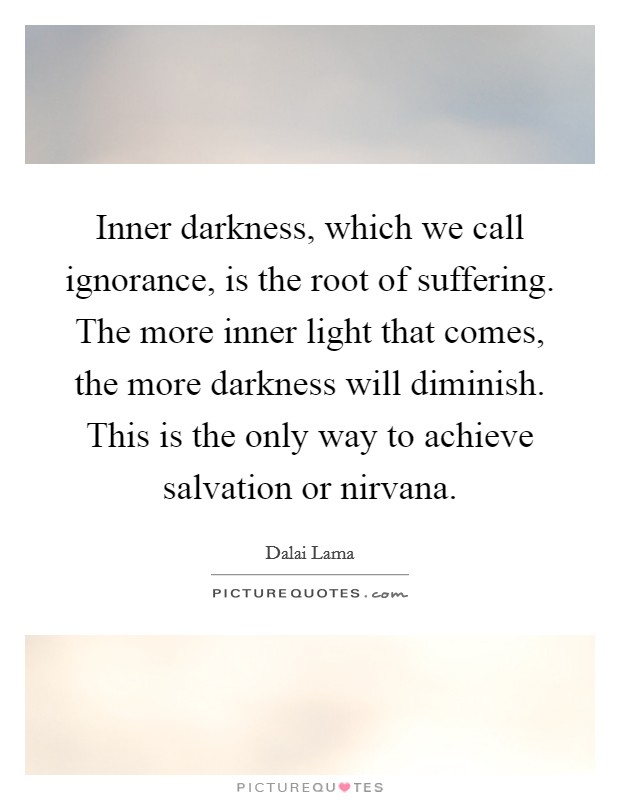 Inner darkness, which we call ignorance, is the root of suffering. The more inner light that comes, the more darkness will diminish. This is the only way to achieve salvation or nirvana. Picture Quote #1