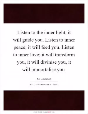 Listen to the inner light; it will guide you. Listen to inner peace; it will feed you. Listen to inner love; it will transform you, it will divinise you, it will immortalise you Picture Quote #1