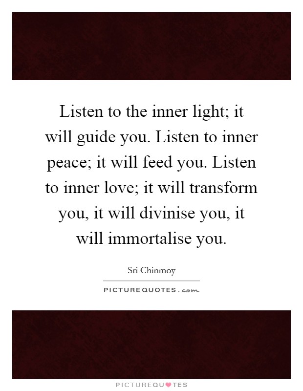 Listen to the inner light; it will guide you. Listen to inner peace; it will feed you. Listen to inner love; it will transform you, it will divinise you, it will immortalise you. Picture Quote #1