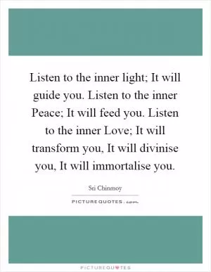 Listen to the inner light; It will guide you. Listen to the inner Peace; It will feed you. Listen to the inner Love; It will transform you, It will divinise you, It will immortalise you Picture Quote #1