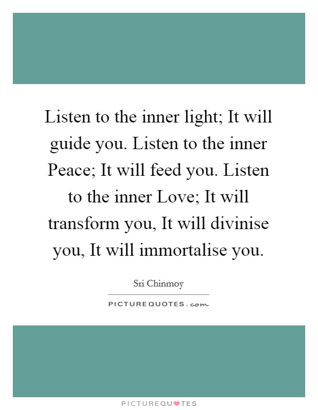 Listen to the inner light; It will guide you. Listen to the inner Peace; It will feed you. Listen to the inner Love; It will transform you, It will divinise you, It will immortalise you. Picture Quote #1
