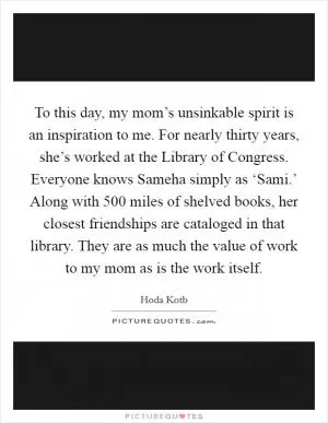To this day, my mom’s unsinkable spirit is an inspiration to me. For nearly thirty years, she’s worked at the Library of Congress. Everyone knows Sameha simply as ‘Sami.’ Along with 500 miles of shelved books, her closest friendships are cataloged in that library. They are as much the value of work to my mom as is the work itself Picture Quote #1