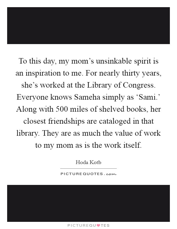 To this day, my mom's unsinkable spirit is an inspiration to me. For nearly thirty years, she's worked at the Library of Congress. Everyone knows Sameha simply as ‘Sami.' Along with 500 miles of shelved books, her closest friendships are cataloged in that library. They are as much the value of work to my mom as is the work itself. Picture Quote #1