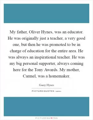 My father, Oliver Hynes, was an educator. He was originally just a teacher, a very good one, but then he was promoted to be in charge of education for the entire area. He was always an inspirational teacher. He was my big personal supporter, always coming here for the Tony Awards. My mother, Carmel, was a homemaker Picture Quote #1