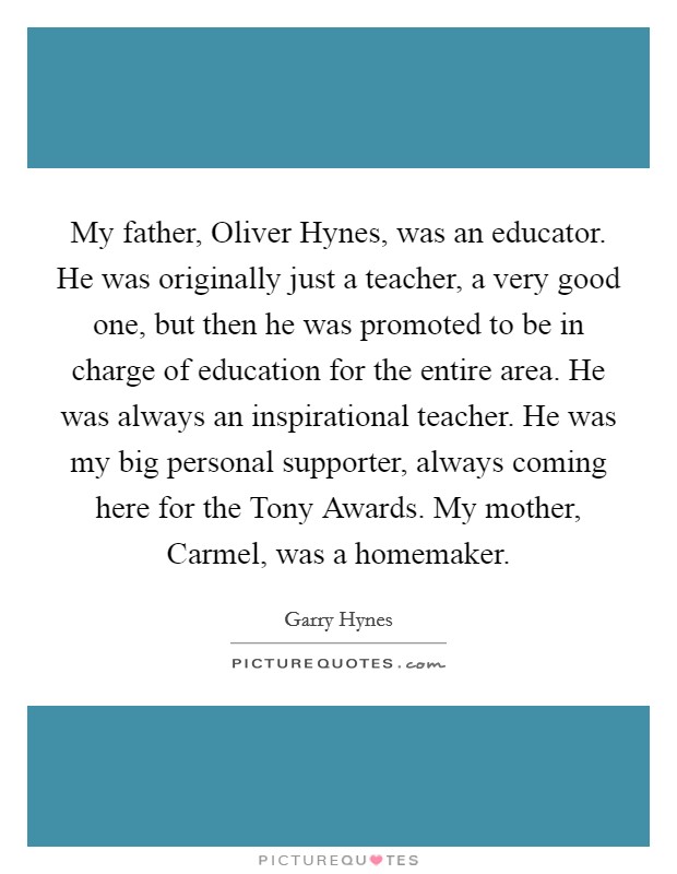 My father, Oliver Hynes, was an educator. He was originally just a teacher, a very good one, but then he was promoted to be in charge of education for the entire area. He was always an inspirational teacher. He was my big personal supporter, always coming here for the Tony Awards. My mother, Carmel, was a homemaker. Picture Quote #1