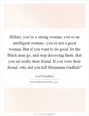 Hillary, you’re a strong woman, you’re an intelligent woman - you’re not a good woman. But if you want to do good, let the Black man go, and stop deceiving them, that you are really their friend. If you were their friend, why did you kill Muammar Gadhafi? Picture Quote #1