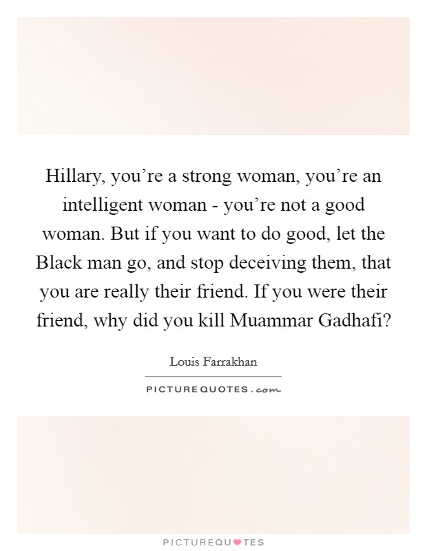 Hillary, you're a strong woman, you're an intelligent woman - you're not a good woman. But if you want to do good, let the Black man go, and stop deceiving them, that you are really their friend. If you were their friend, why did you kill Muammar Gadhafi? Picture Quote #1