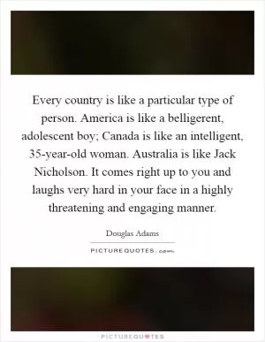 Every country is like a particular type of person. America is like a belligerent, adolescent boy; Canada is like an intelligent, 35-year-old woman. Australia is like Jack Nicholson. It comes right up to you and laughs very hard in your face in a highly threatening and engaging manner Picture Quote #1