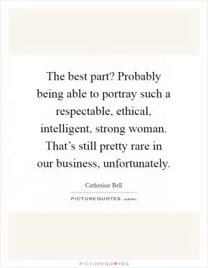 The best part? Probably being able to portray such a respectable, ethical, intelligent, strong woman. That’s still pretty rare in our business, unfortunately Picture Quote #1
